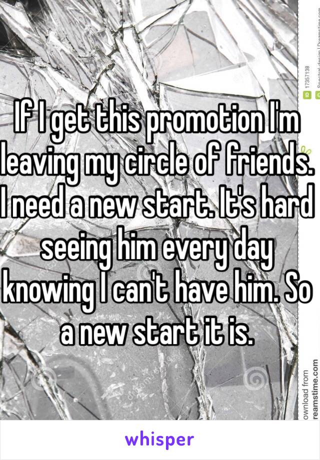 If I get this promotion I'm leaving my circle of friends. I need a new start. It's hard seeing him every day knowing I can't have him. So a new start it is. 