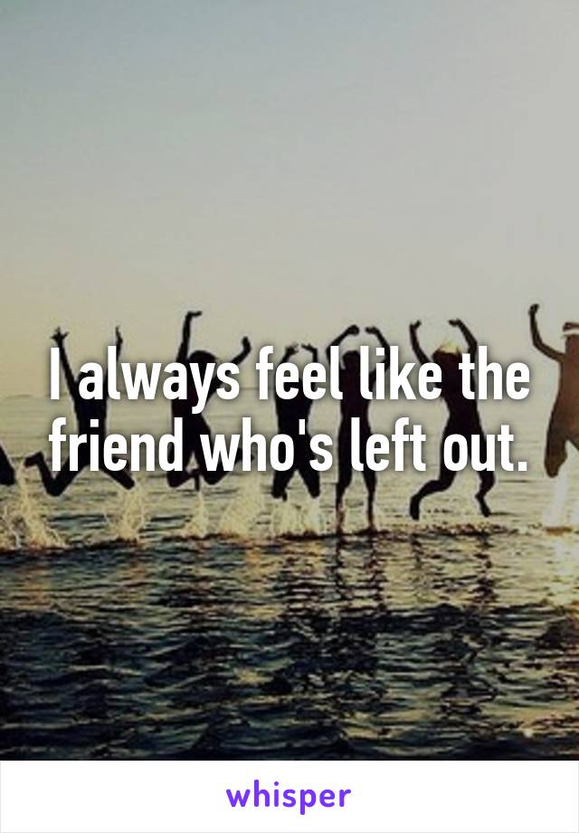 I always feel like the friend who's left out.