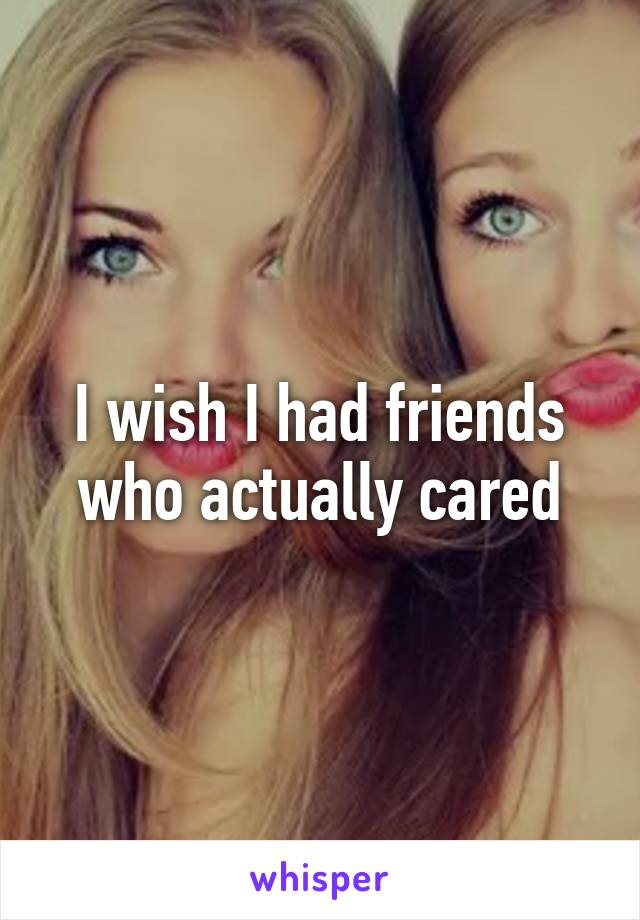 I wish I had friends who actually cared