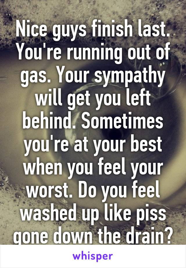 Nice guys finish last. You're running out of gas. Your sympathy will get you left behind. Sometimes you're at your best when you feel your worst. Do you feel washed up like piss gone down the drain?