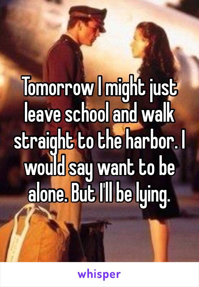 Tomorrow I might just leave school and walk straight to the harbor. I would say want to be alone. But I'll be lying. 