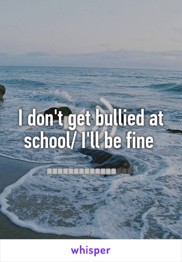 I don't get bullied at school/ I'll be fine 