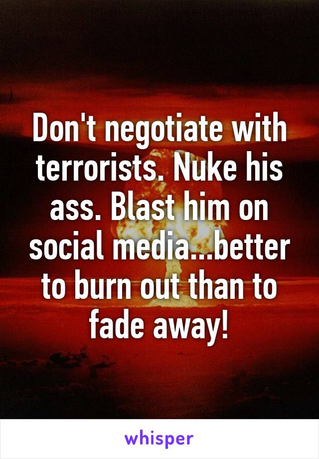 Don't negotiate with terrorists. Nuke his ass. Blast him on social media...better to burn out than to fade away!