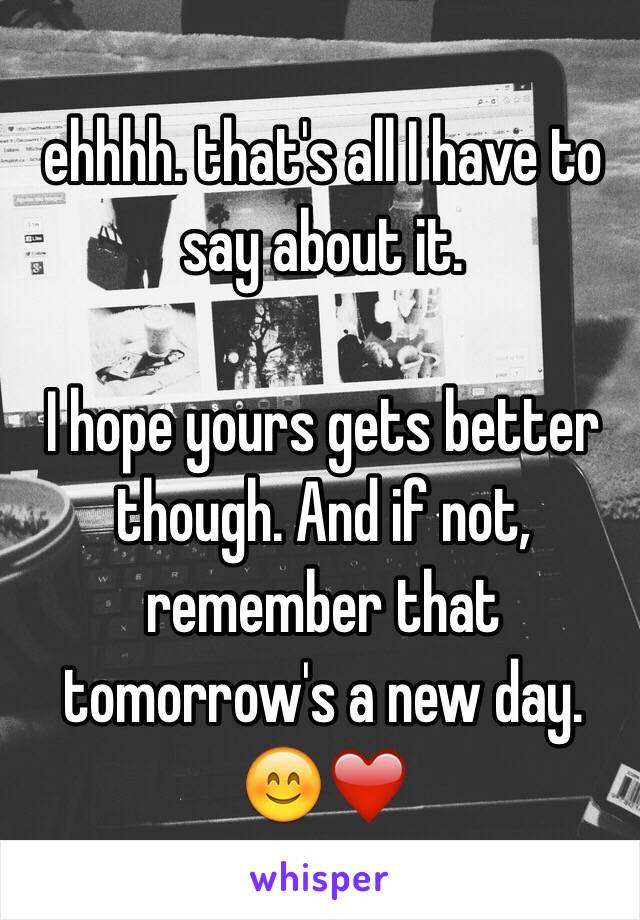 ehhhh. that's all I have to say about it. 

I hope yours gets better though. And if not, remember that tomorrow's a new day. 😊❤️