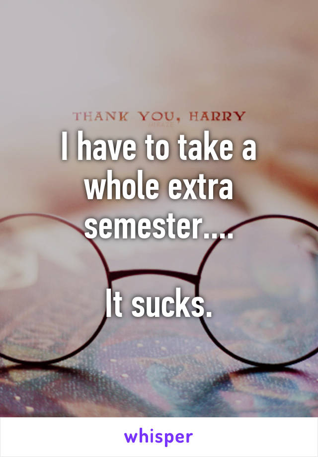 I have to take a whole extra semester....

It sucks.