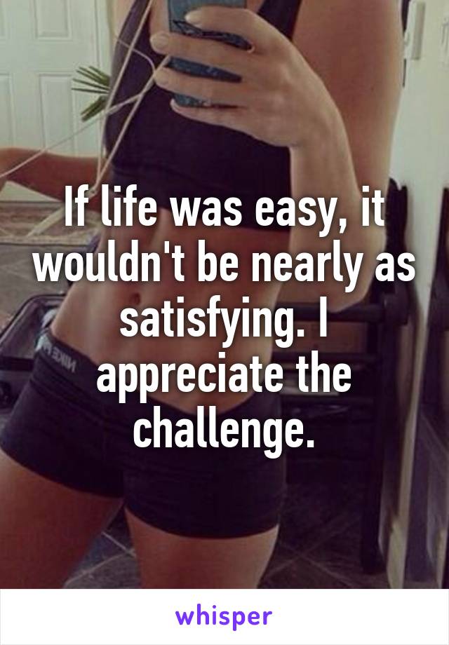 If life was easy, it wouldn't be nearly as satisfying. I appreciate the challenge.