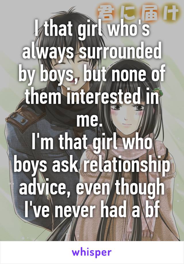 I that girl who's always surrounded by boys, but none of them interested in me. 
I'm that girl who boys ask relationship advice, even though I've never had a bf
