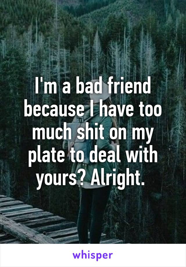 I'm a bad friend because I have too much shit on my plate to deal with yours? Alright. 