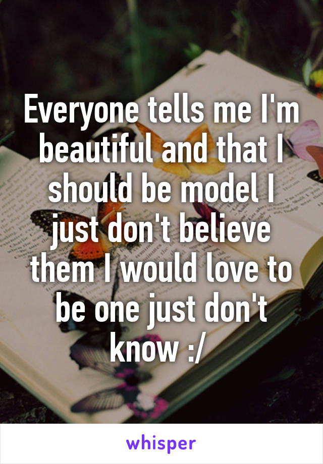 Everyone tells me I'm beautiful and that I should be model I just don't believe them I would love to be one just don't know :/ 