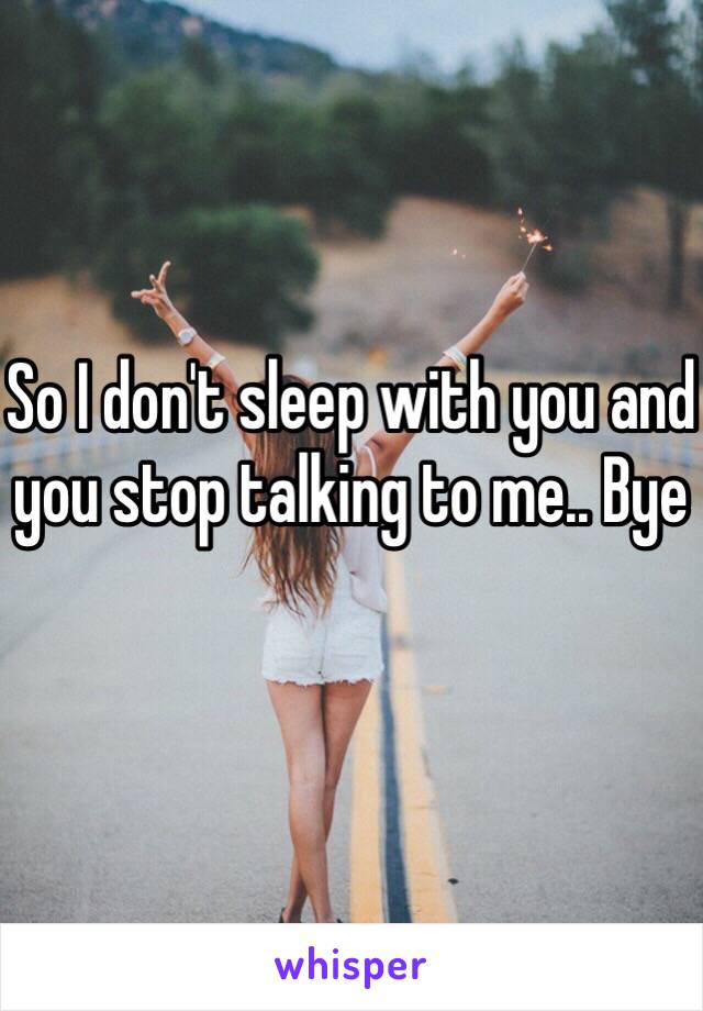 So I don't sleep with you and you stop talking to me.. Bye 