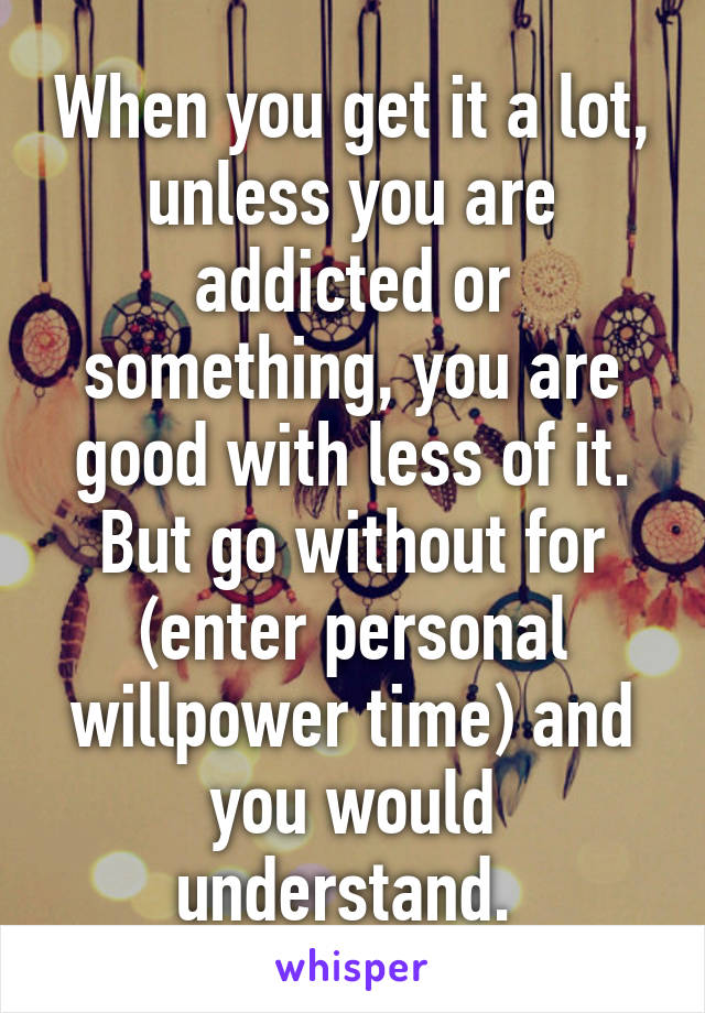 When you get it a lot, unless you are addicted or something, you are good with less of it. But go without for (enter personal willpower time) and you would understand. 