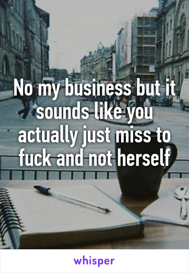 No my business but it sounds like you actually just miss to fuck and not herself
