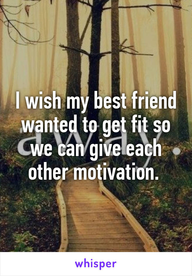 I wish my best friend wanted to get fit so we can give each other motivation. 