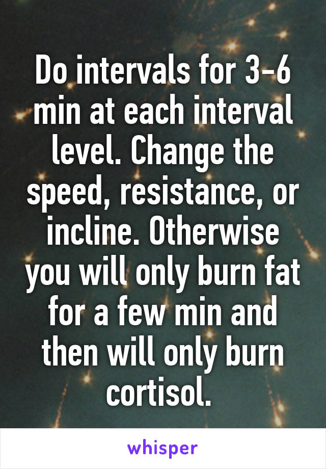 Do intervals for 3-6 min at each interval level. Change the speed, resistance, or incline. Otherwise you will only burn fat for a few min and then will only burn cortisol. 