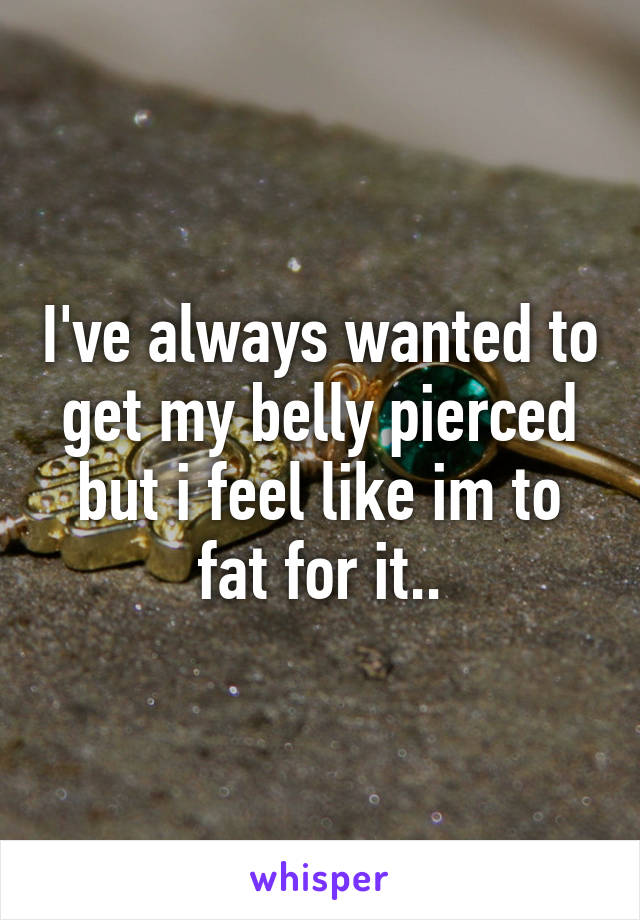 I've always wanted to get my belly pierced but i feel like im to fat for it..