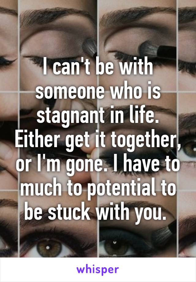 I can't be with someone who is stagnant in life. Either get it together, or I'm gone. I have to much to potential to be stuck with you. 