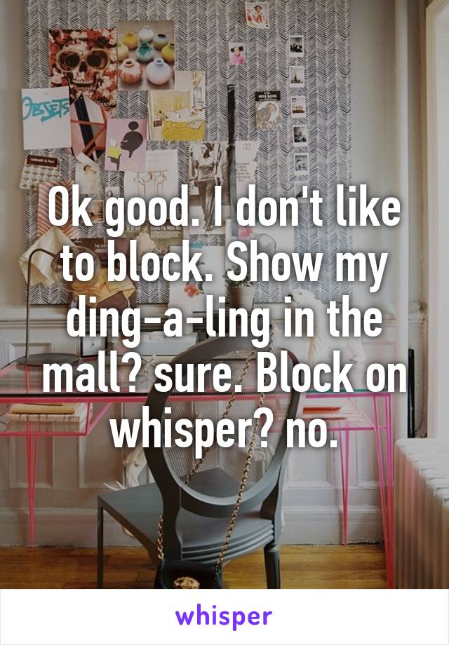 Ok good. I don't like to block. Show my ding-a-ling in the mall? sure. Block on whisper? no.