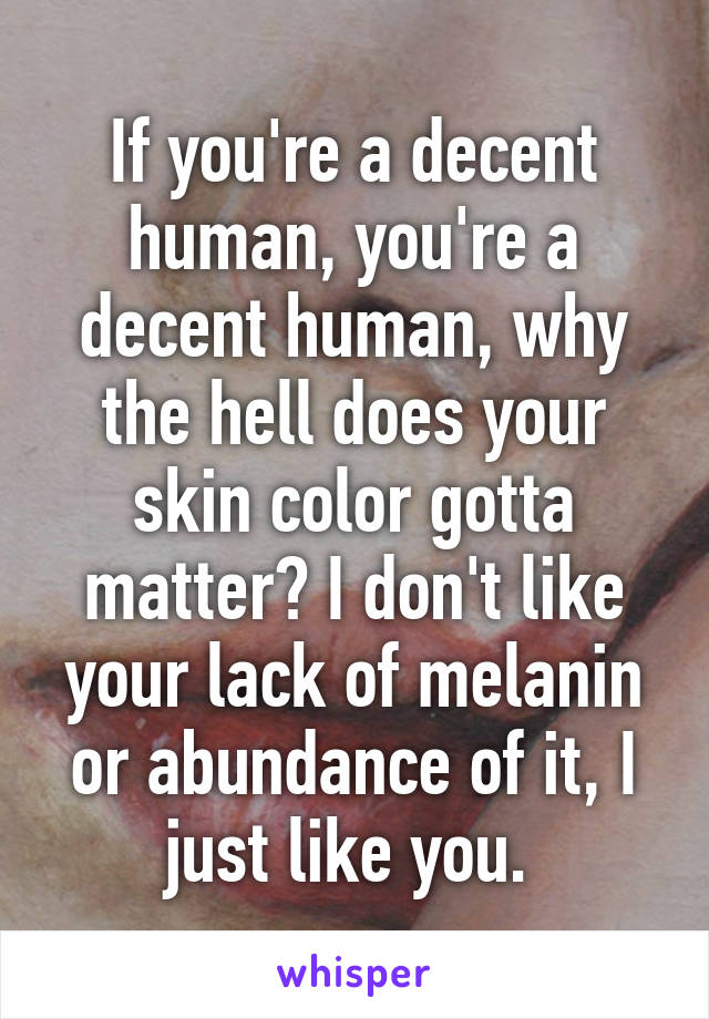 If you're a decent human, you're a decent human, why the hell does your skin color gotta matter? I don't like your lack of melanin or abundance of it, I just like you. 