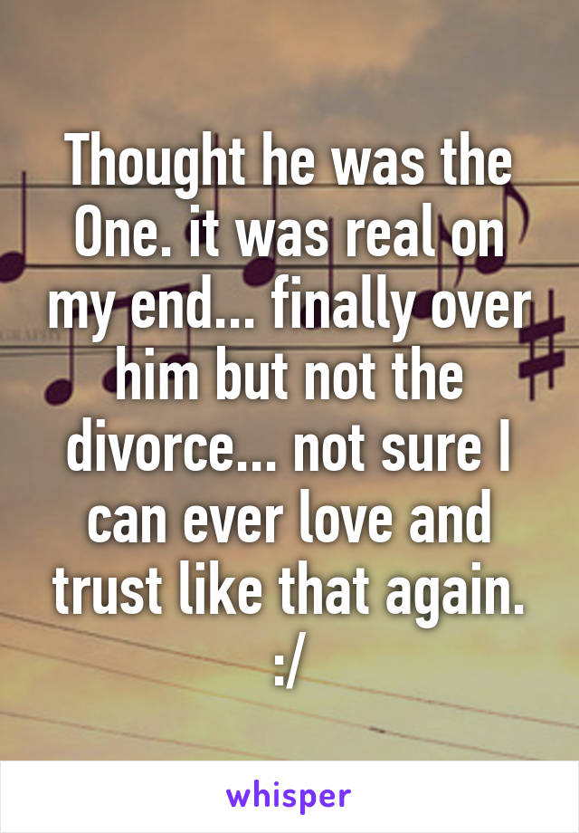 Thought he was the One. it was real on my end... finally over him but not the divorce... not sure I can ever love and trust like that again. :/