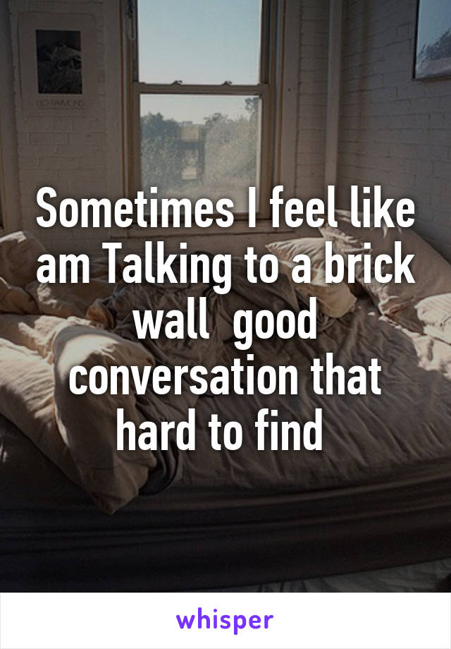 Sometimes I feel like am Talking to a brick wall  good conversation that hard to find 