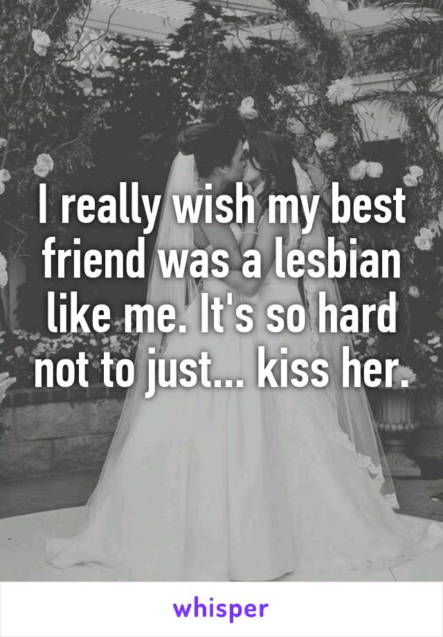 I really wish my best friend was a lesbian like me. It's so hard not to just... kiss her. 