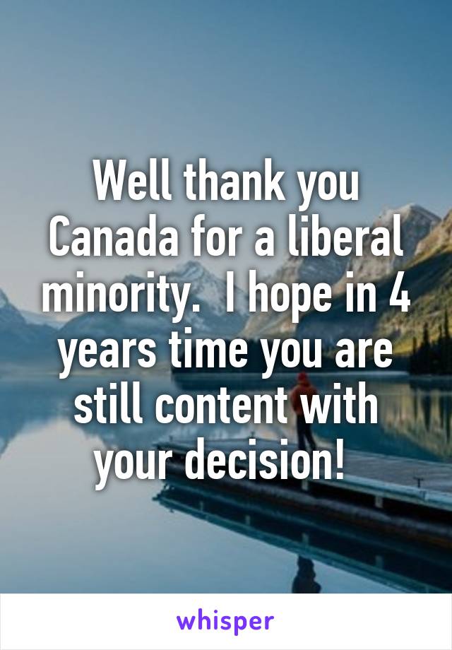 Well thank you Canada for a liberal minority.  I hope in 4 years time you are still content with your decision! 