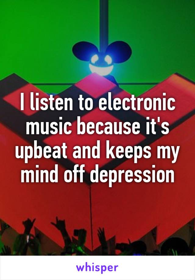 I listen to electronic music because it's upbeat and keeps my mind off depression