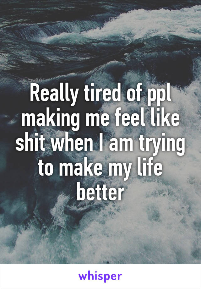 Really tired of ppl making me feel like shit when I am trying to make my life better