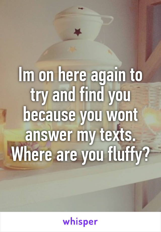 Im on here again to try and find you because you wont answer my texts. Where are you fluffy?