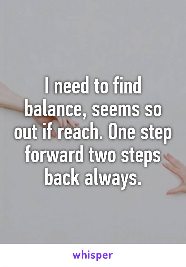 I need to find balance, seems so out if reach. One step forward two steps back always.