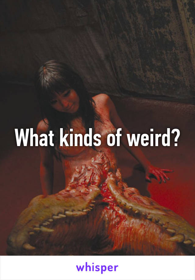 What kinds of weird?