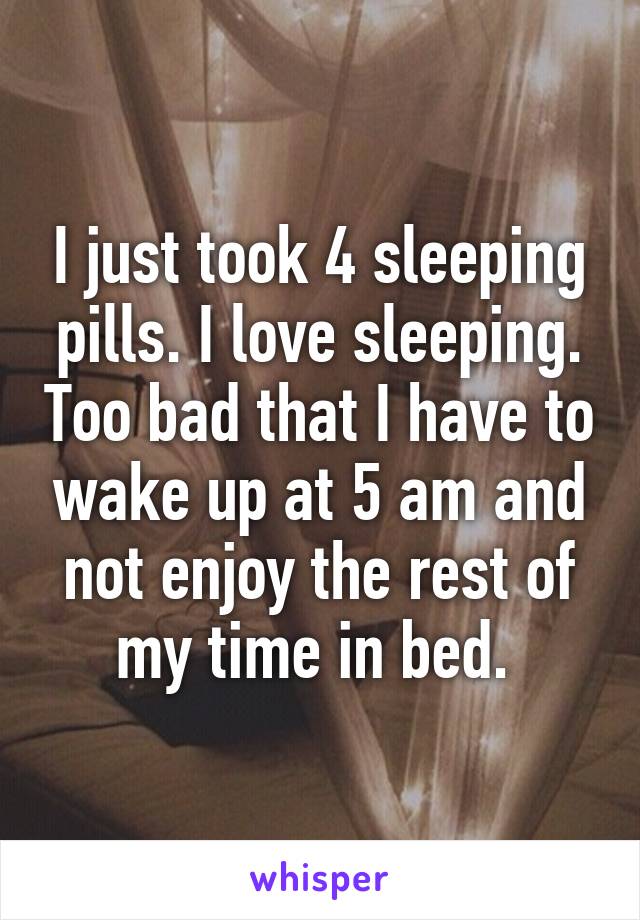 I just took 4 sleeping pills. I love sleeping. Too bad that I have to wake up at 5 am and not enjoy the rest of my time in bed. 