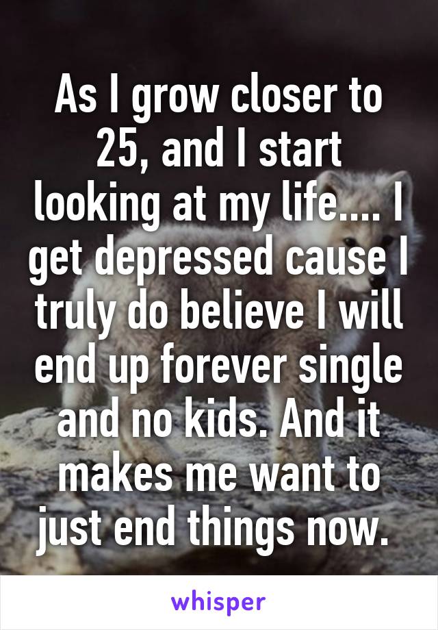 As I grow closer to 25, and I start looking at my life.... I get depressed cause I truly do believe I will end up forever single and no kids. And it makes me want to just end things now. 