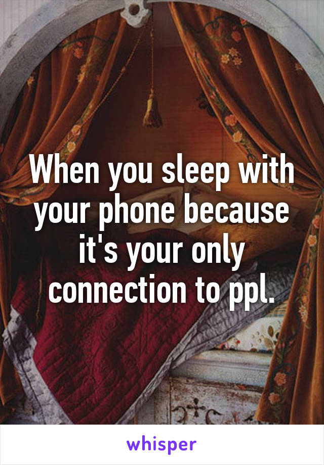 When you sleep with your phone because it's your only connection to ppl.