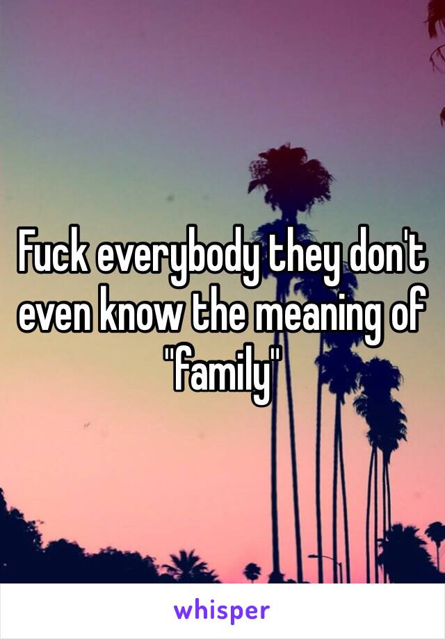 Fuck everybody they don't even know the meaning of "family"