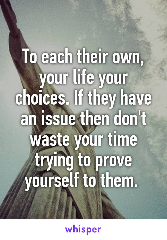 To each their own, your life your choices. If they have an issue then don't waste your time trying to prove yourself to them. 