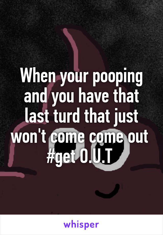 When your pooping and you have that last turd that just won't come come out 
#get O.U.T 