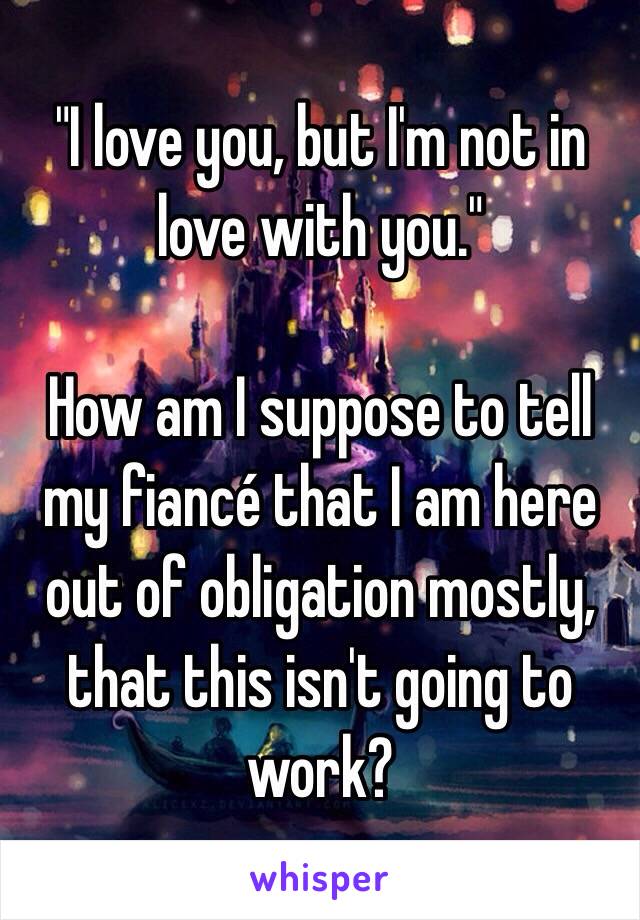 "I love you, but I'm not in love with you."

How am I suppose to tell my fiancé that I am here out of obligation mostly, that this isn't going to work? 