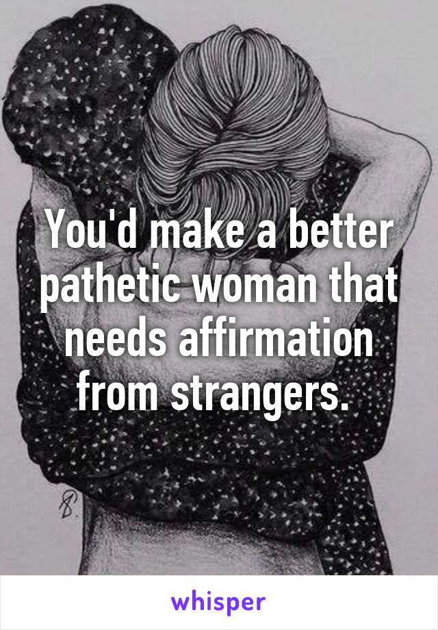 You'd make a better pathetic woman that needs affirmation from strangers. 