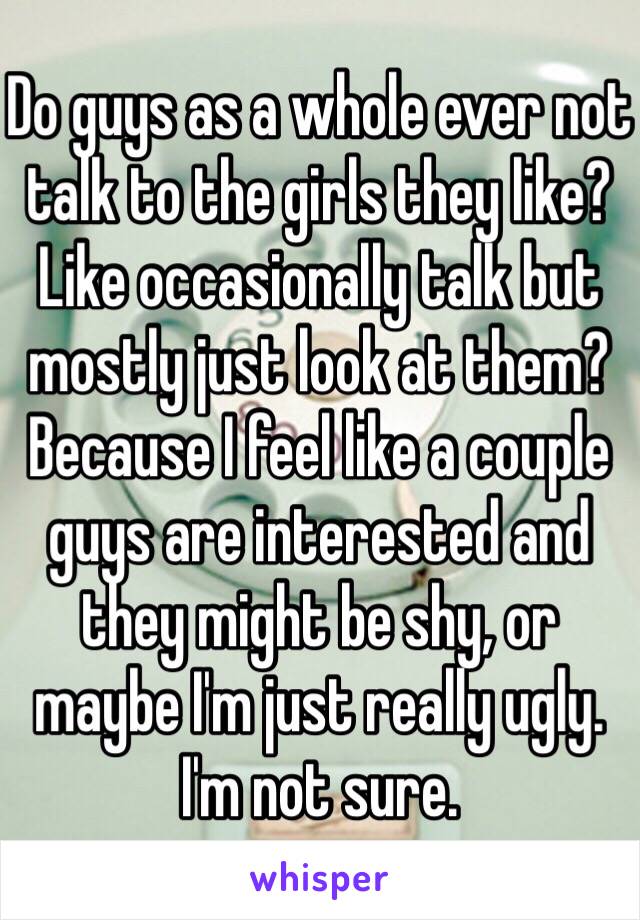 Do guys as a whole ever not talk to the girls they like? Like occasionally talk but mostly just look at them? Because I feel like a couple guys are interested and they might be shy, or maybe I'm just really ugly. I'm not sure.