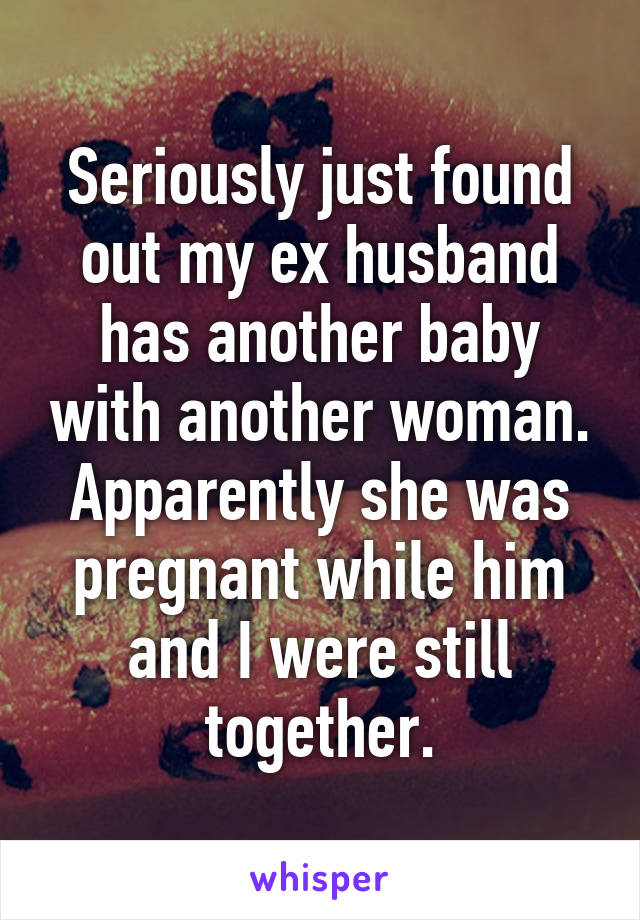 Seriously just found out my ex husband has another baby with another woman. Apparently she was pregnant while him and I were still together.