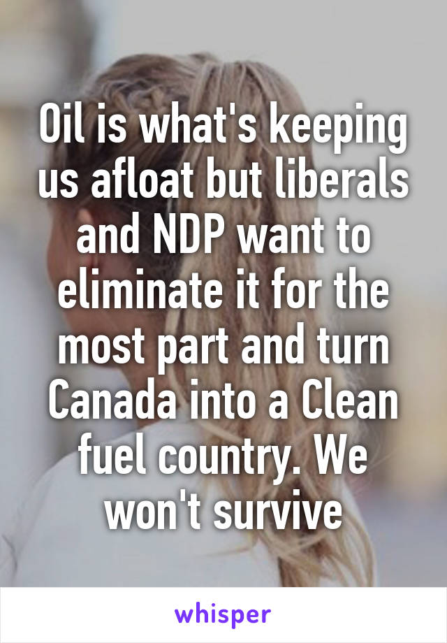 Oil is what's keeping us afloat but liberals and NDP want to eliminate it for the most part and turn Canada into a Clean fuel country. We won't survive