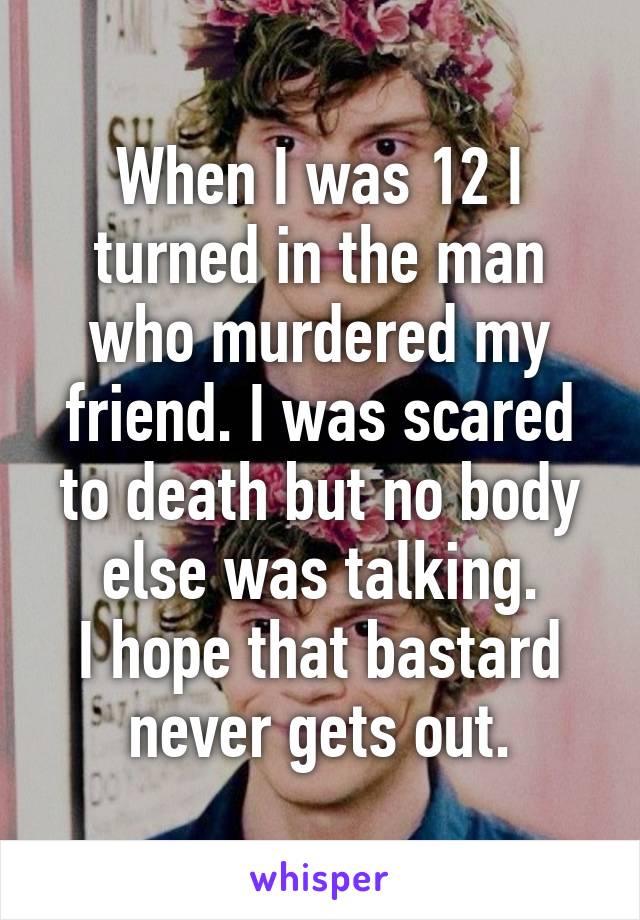 When I was 12 I turned in the man who murdered my friend. I was scared to death but no body else was talking.
I hope that bastard never gets out.