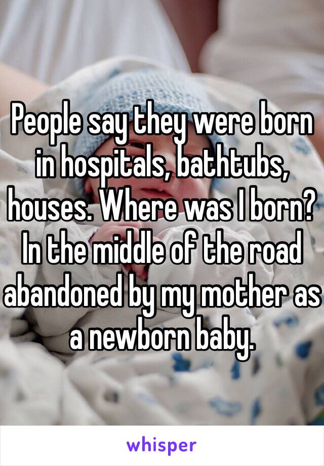 People say they were born in hospitals, bathtubs, houses. Where was I born? In the middle of the road abandoned by my mother as a newborn baby.