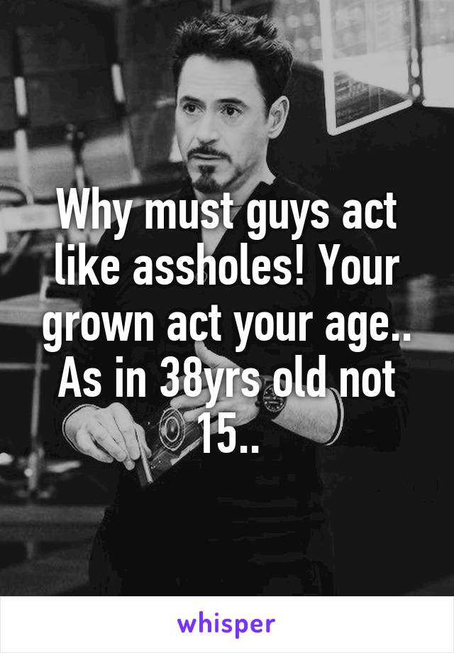 Why must guys act like assholes! Your grown act your age.. As in 38yrs old not 15..