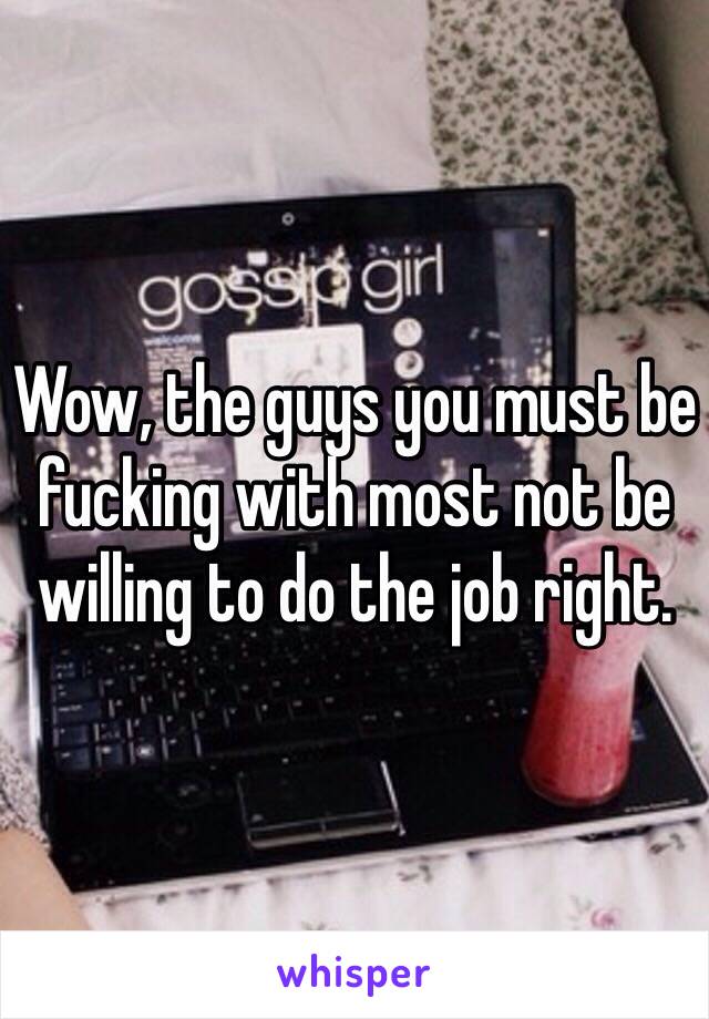 Wow, the guys you must be fucking with most not be willing to do the job right.