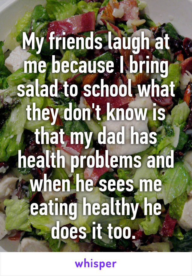 My friends laugh at me because I bring salad to school what they don't know is that my dad has health problems and when he sees me eating healthy he does it too. 