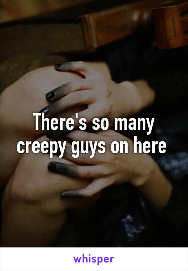 There's so many creepy guys on here 