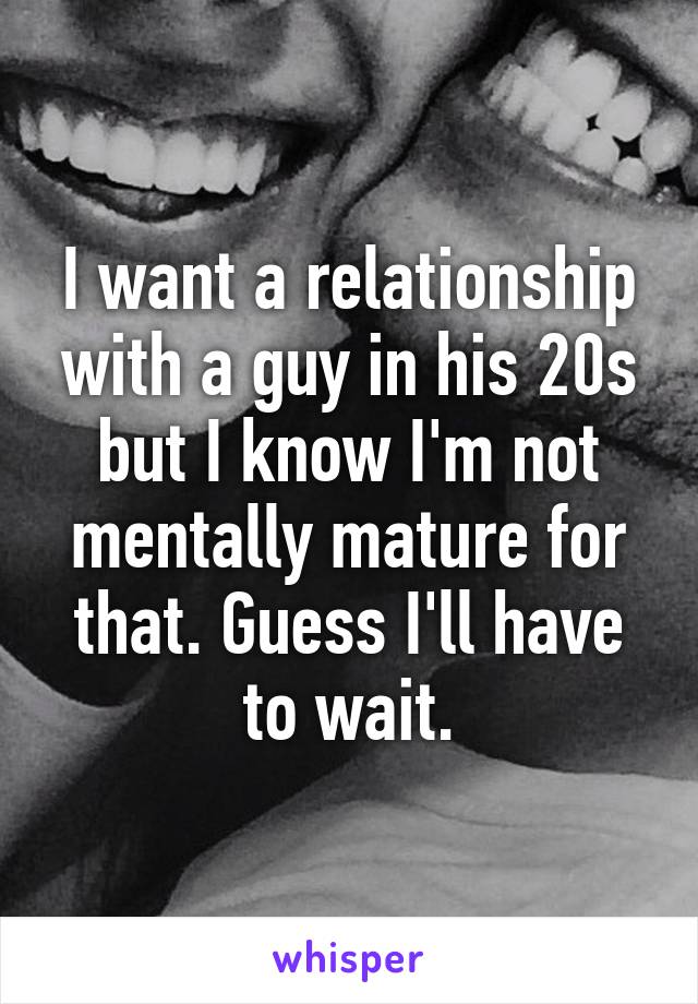 I want a relationship with a guy in his 20s but I know I'm not mentally mature for that. Guess I'll have to wait.