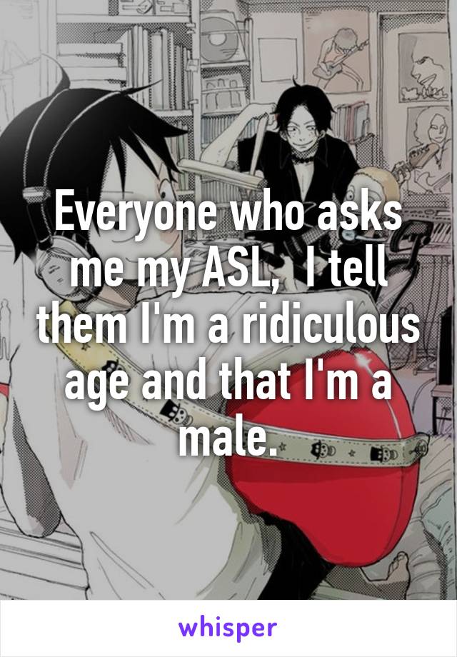 Everyone who asks me my ASL,  I tell them I'm a ridiculous age and that I'm a male.